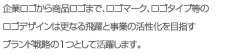 企業ロゴから商品ロゴまで、ロゴマーク、ロゴタイプ等のロゴデザインは更なる飛躍と事業の活性化を目指すブランド戦略の1つとして活躍します。